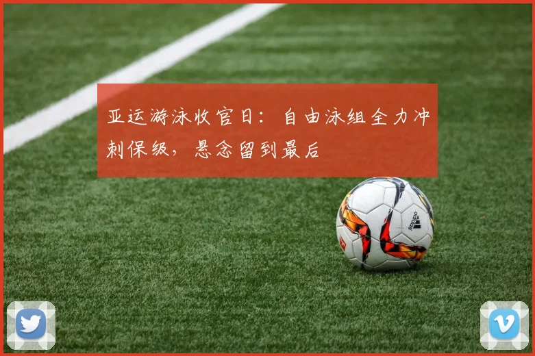 亚运游泳收官日：自由泳组全力冲刺保级，悬念留到最后